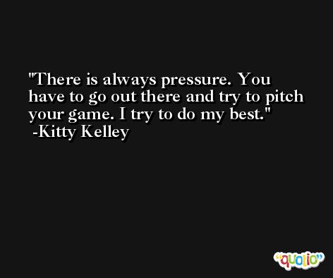 There is always pressure. You have to go out there and try to pitch your game. I try to do my best. -Kitty Kelley