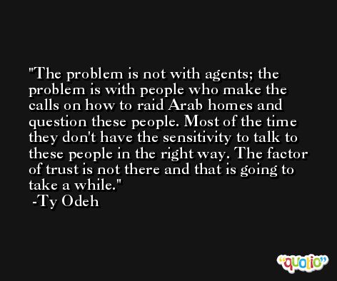 The problem is not with agents; the problem is with people who make the calls on how to raid Arab homes and question these people. Most of the time they don't have the sensitivity to talk to these people in the right way. The factor of trust is not there and that is going to take a while. -Ty Odeh