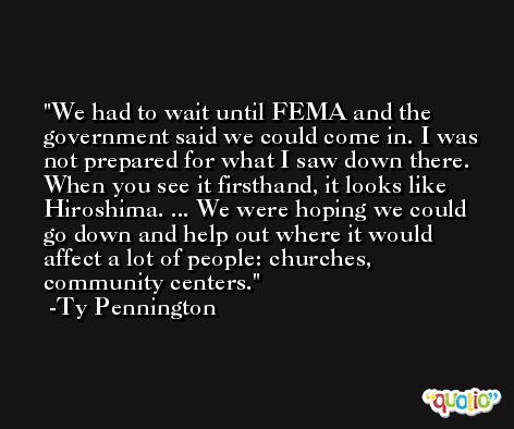 We had to wait until FEMA and the government said we could come in. I was not prepared for what I saw down there. When you see it firsthand, it looks like Hiroshima. ... We were hoping we could go down and help out where it would affect a lot of people: churches, community centers. -Ty Pennington