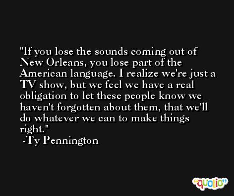 If you lose the sounds coming out of New Orleans, you lose part of the American language. I realize we're just a TV show, but we feel we have a real obligation to let these people know we haven't forgotten about them, that we'll do whatever we can to make things right. -Ty Pennington