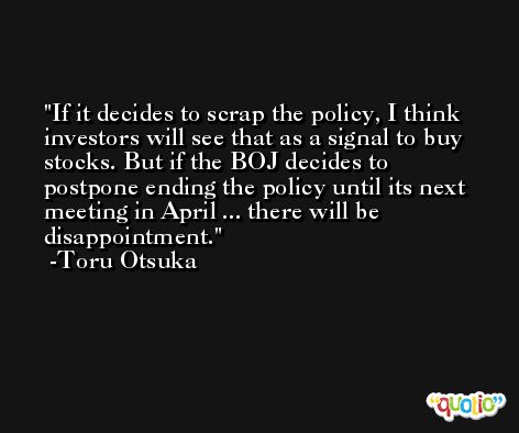 If it decides to scrap the policy, I think investors will see that as a signal to buy stocks. But if the BOJ decides to postpone ending the policy until its next meeting in April ... there will be disappointment. -Toru Otsuka