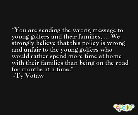You are sending the wrong message to young golfers and their families, ... We strongly believe that this policy is wrong and unfair to the young golfers who would rather spend more time at home with their families than being on the road for months at a time. -Ty Votaw