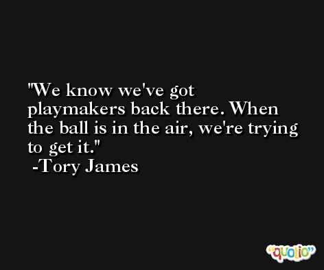 We know we've got playmakers back there. When the ball is in the air, we're trying to get it. -Tory James