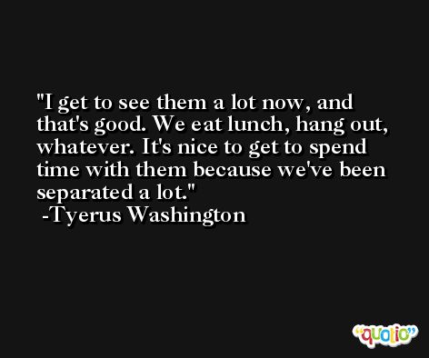 I get to see them a lot now, and that's good. We eat lunch, hang out, whatever. It's nice to get to spend time with them because we've been separated a lot. -Tyerus Washington