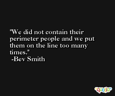 We did not contain their perimeter people and we put them on the line too many times. -Bev Smith