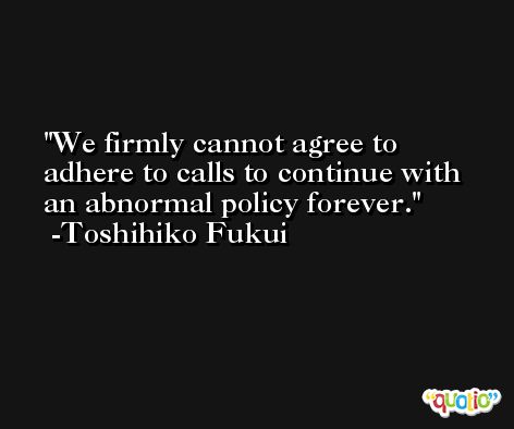 We firmly cannot agree to adhere to calls to continue with an abnormal policy forever. -Toshihiko Fukui