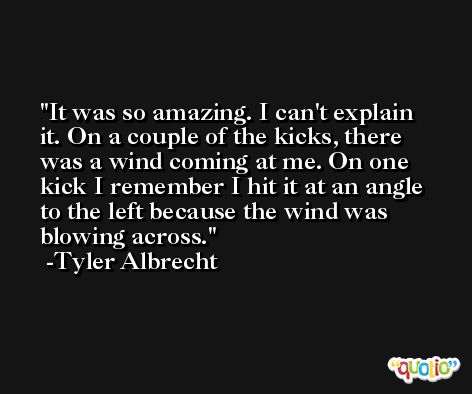 It was so amazing. I can't explain it. On a couple of the kicks, there was a wind coming at me. On one kick I remember I hit it at an angle to the left because the wind was blowing across. -Tyler Albrecht