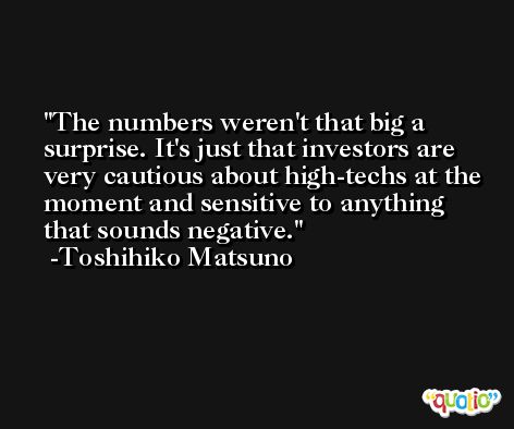 The numbers weren't that big a surprise. It's just that investors are very cautious about high-techs at the moment and sensitive to anything that sounds negative. -Toshihiko Matsuno