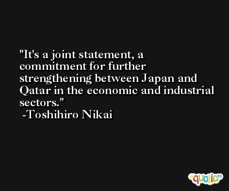 It's a joint statement, a commitment for further strengthening between Japan and Qatar in the economic and industrial sectors. -Toshihiro Nikai