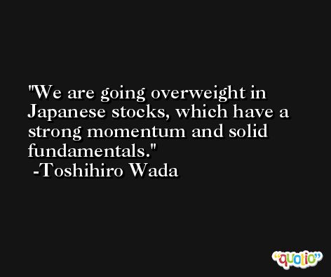 We are going overweight in Japanese stocks, which have a strong momentum and solid fundamentals. -Toshihiro Wada