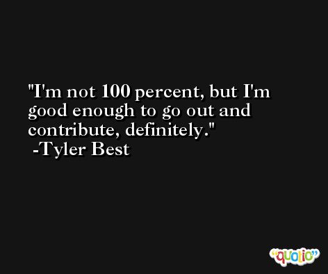 I'm not 100 percent, but I'm good enough to go out and contribute, definitely. -Tyler Best