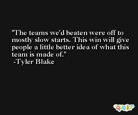 The teams we'd beaten were off to mostly slow starts. This win will give people a little better idea of what this team is made of. -Tyler Blake
