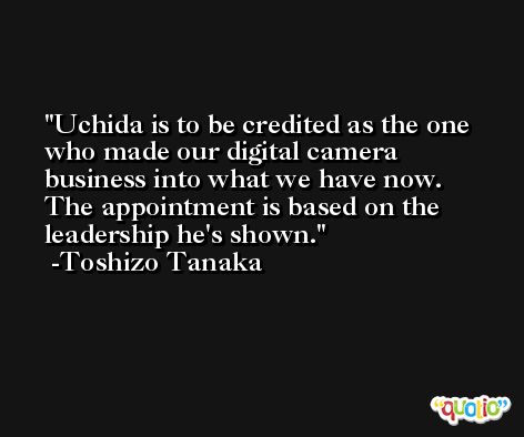 Uchida is to be credited as the one who made our digital camera business into what we have now. The appointment is based on the leadership he's shown. -Toshizo Tanaka