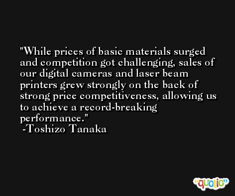 While prices of basic materials surged and competition got challenging, sales of our digital cameras and laser beam printers grew strongly on the back of strong price competitiveness, allowing us to achieve a record-breaking performance. -Toshizo Tanaka
