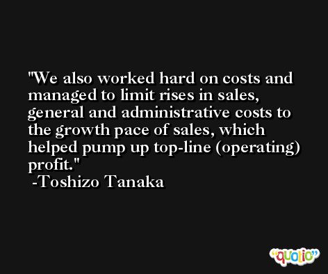 We also worked hard on costs and managed to limit rises in sales, general and administrative costs to the growth pace of sales, which helped pump up top-line (operating) profit. -Toshizo Tanaka