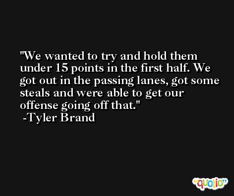We wanted to try and hold them under 15 points in the first half. We got out in the passing lanes, got some steals and were able to get our offense going off that. -Tyler Brand