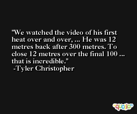 We watched the video of his first heat over and over, ... He was 12 metres back after 300 metres. To close 12 metres over the final 100 ... that is incredible. -Tyler Christopher