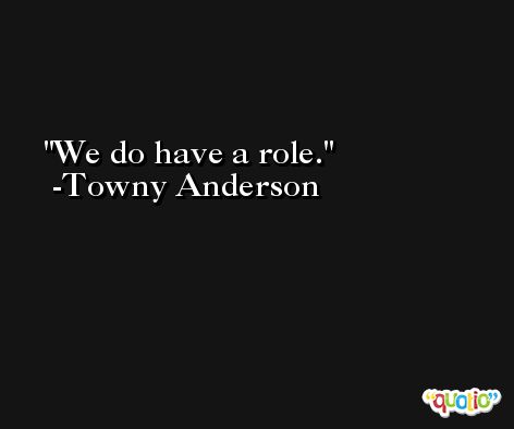 We do have a role. -Towny Anderson