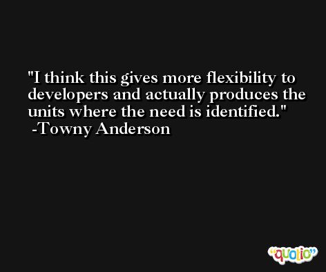 I think this gives more flexibility to developers and actually produces the units where the need is identified. -Towny Anderson
