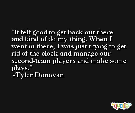 It felt good to get back out there and kind of do my thing. When I went in there, I was just trying to get rid of the clock and manage our second-team players and make some plays. -Tyler Donovan