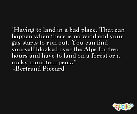 Having to land in a bad place. That can happen when there is no wind and your gas starts to run out. You can find yourself blocked over the Alps for two hours and have to land on a forest or a rocky mountain peak. -Bertrand Piccard