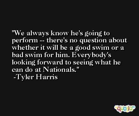 We always know he's going to perform -- there's no question about whether it will be a good swim or a bad swim for him. Everybody's looking forward to seeing what he can do at Nationals. -Tyler Harris