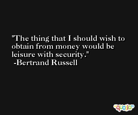 The thing that I should wish to obtain from money would be leisure with security. -Bertrand Russell