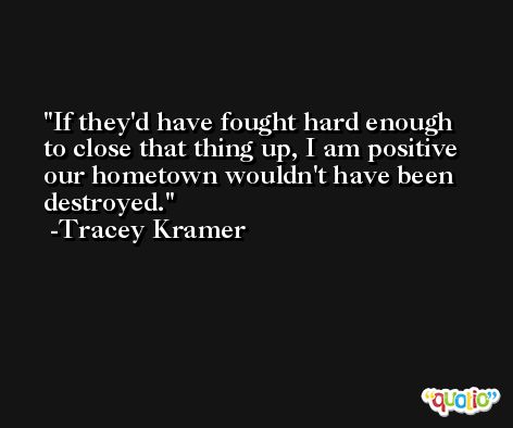 If they'd have fought hard enough to close that thing up, I am positive our hometown wouldn't have been destroyed. -Tracey Kramer