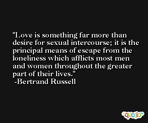 Love is something far more than desire for sexual intercourse; it is the principal means of escape from the loneliness which afflicts most men and women throughout the greater part of their lives. -Bertrand Russell