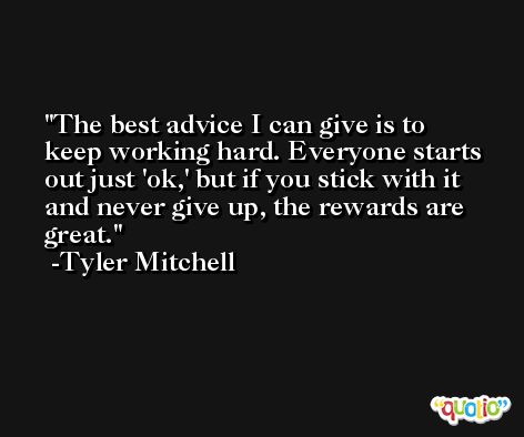 The best advice I can give is to keep working hard. Everyone starts out just 'ok,' but if you stick with it and never give up, the rewards are great. -Tyler Mitchell
