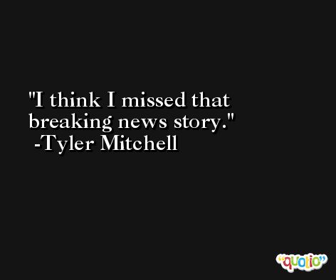 I think I missed that breaking news story. -Tyler Mitchell
