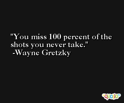 You miss 100 percent of the shots you never take. -Wayne Gretzky
