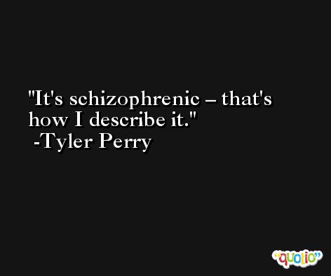It's schizophrenic – that's how I describe it. -Tyler Perry