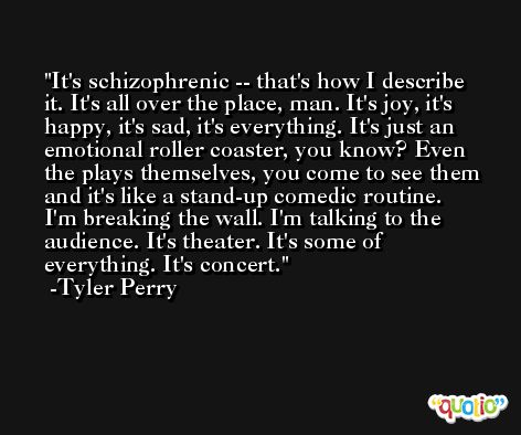 It's schizophrenic -- that's how I describe it. It's all over the place, man. It's joy, it's happy, it's sad, it's everything. It's just an emotional roller coaster, you know? Even the plays themselves, you come to see them and it's like a stand-up comedic routine. I'm breaking the wall. I'm talking to the audience. It's theater. It's some of everything. It's concert. -Tyler Perry