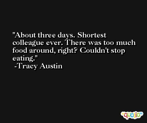 About three days. Shortest colleague ever. There was too much food around, right? Couldn't stop eating. -Tracy Austin