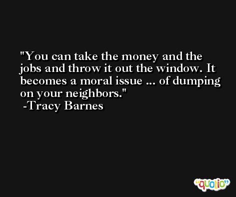 You can take the money and the jobs and throw it out the window. It becomes a moral issue ... of dumping on your neighbors. -Tracy Barnes