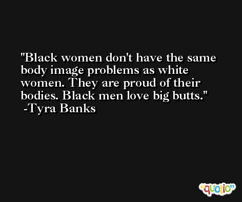 Black women don't have the same body image problems as white women. They are proud of their bodies. Black men love big butts. -Tyra Banks