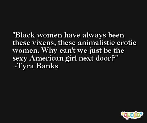 Black women have always been these vixens, these animalistic erotic women. Why can't we just be the sexy American girl next door? -Tyra Banks