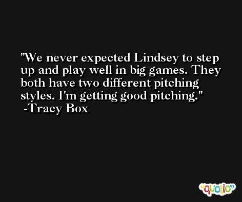 We never expected Lindsey to step up and play well in big games. They both have two different pitching styles. I'm getting good pitching. -Tracy Box