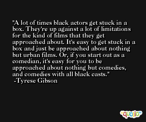 A lot of times black actors get stuck in a box. They're up against a lot of limitations for the kind of films that they get approached about. It's easy to get stuck in a box and just be approached about nothing but urban films. Or, if you start out as a comedian, it's easy for you to be approached about nothing but comedies, and comedies with all black casts. -Tyrese Gibson
