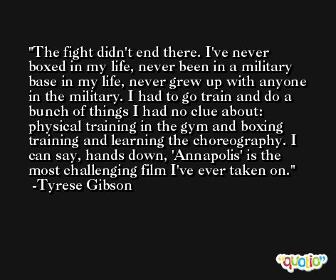 The fight didn't end there. I've never boxed in my life, never been in a military base in my life, never grew up with anyone in the military. I had to go train and do a bunch of things I had no clue about: physical training in the gym and boxing training and learning the choreography. I can say, hands down, 'Annapolis' is the most challenging film I've ever taken on. -Tyrese Gibson