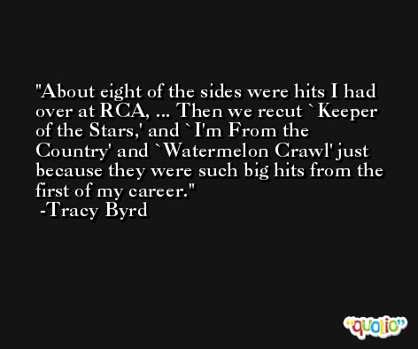 About eight of the sides were hits I had over at RCA, ... Then we recut `Keeper of the Stars,' and `I'm From the Country' and `Watermelon Crawl' just because they were such big hits from the first of my career. -Tracy Byrd