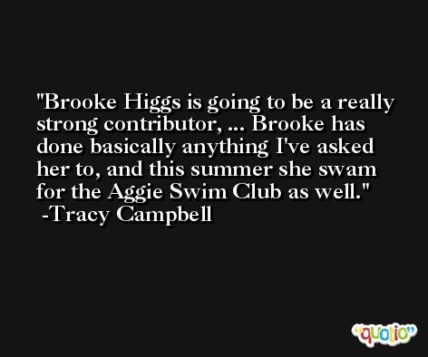 Brooke Higgs is going to be a really strong contributor, ... Brooke has done basically anything I've asked her to, and this summer she swam for the Aggie Swim Club as well. -Tracy Campbell
