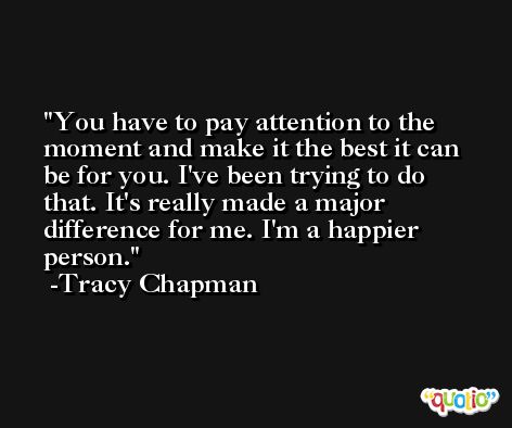 You have to pay attention to the moment and make it the best it can be for you. I've been trying to do that. It's really made a major difference for me. I'm a happier person. -Tracy Chapman
