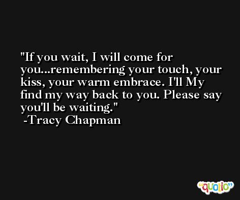 If you wait, I will come for you...remembering your touch, your kiss, your warm embrace. I'll My find my way back to you. Please say you'll be waiting. -Tracy Chapman