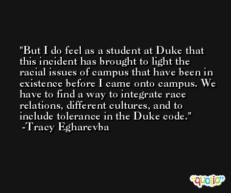 But I do feel as a student at Duke that this incident has brought to light the racial issues of campus that have been in existence before I came onto campus. We have to find a way to integrate race relations, different cultures, and to include tolerance in the Duke code. -Tracy Egharevba