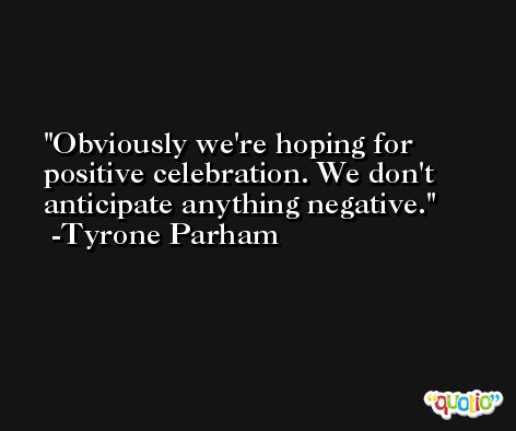 Obviously we're hoping for positive celebration. We don't anticipate anything negative. -Tyrone Parham