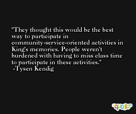 They thought this would be the best way to participate in community-service-oriented activities in King's memories. People weren't burdened with having to miss class time to participate in these activities. -Tysen Kendig