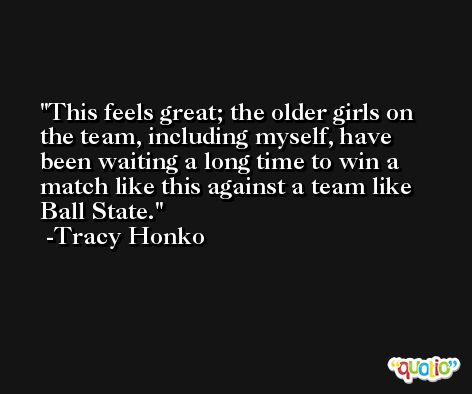 This feels great; the older girls on the team, including myself, have been waiting a long time to win a match like this against a team like Ball State. -Tracy Honko