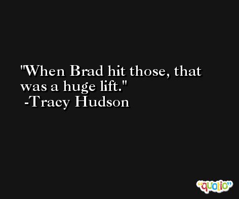 When Brad hit those, that was a huge lift. -Tracy Hudson